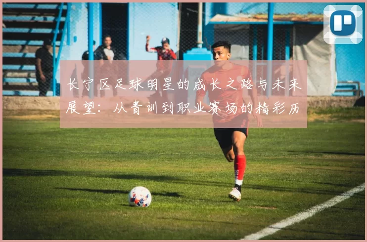 长宁区足球明星的成长之路与未来展望：从青训到职业赛场的精彩历程