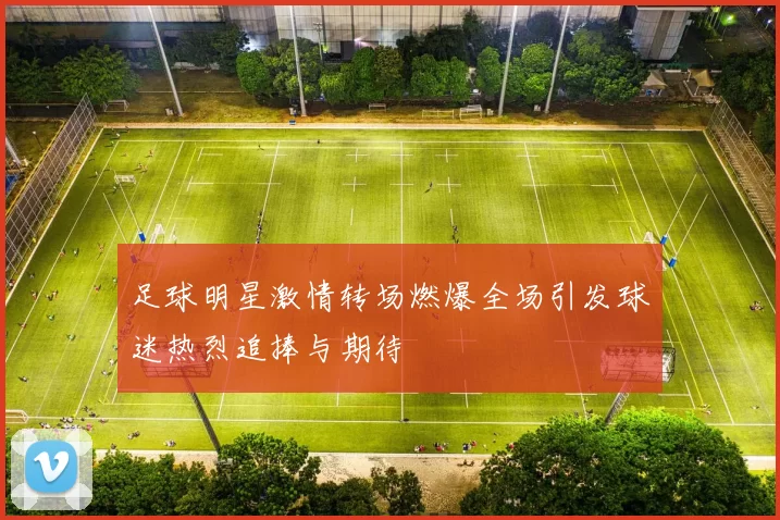 足球明星激情转场燃爆全场引发球迷热烈追捧与期待