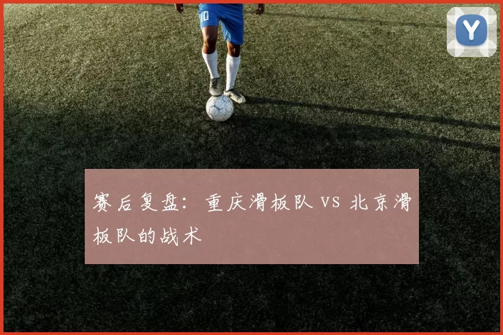 赛后复盘：重庆滑板队 vs 北京滑板队的战术