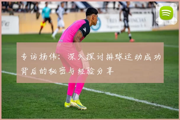 专访杨伟：深入探讨排球运动成功背后的秘密与经验分享