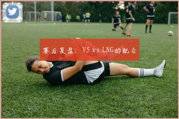 赛后复盘：V5 vs LNG的配合