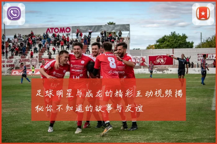 足球明星与成龙的精彩互动视频揭秘你不知道的故事与友谊