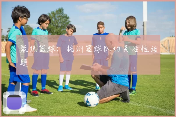聚焦篮球：杭州篮球队的灵活性话题